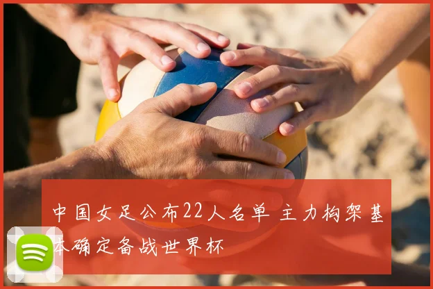 中国女足公布22人名单 主力构架基本确定备战世界杯