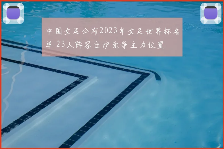 中国女足公布2023年女足世界杯名单 23人阵容出炉竞争主力位置